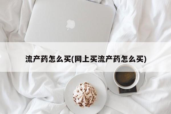 网上购买打胎药联系方式流产药怎么买(网上买流产药怎么买)
