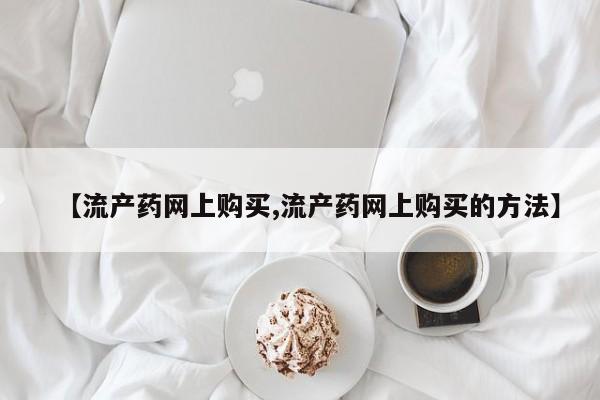 网上购买打胎药联系方式【流产药网上购买,流产药网上购买的方法】