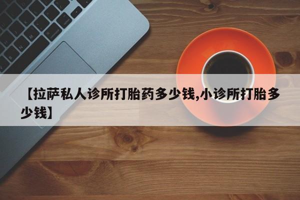 网上购买打胎药联系方式【拉萨私人诊所打胎药多少钱,小诊所打胎多少钱】